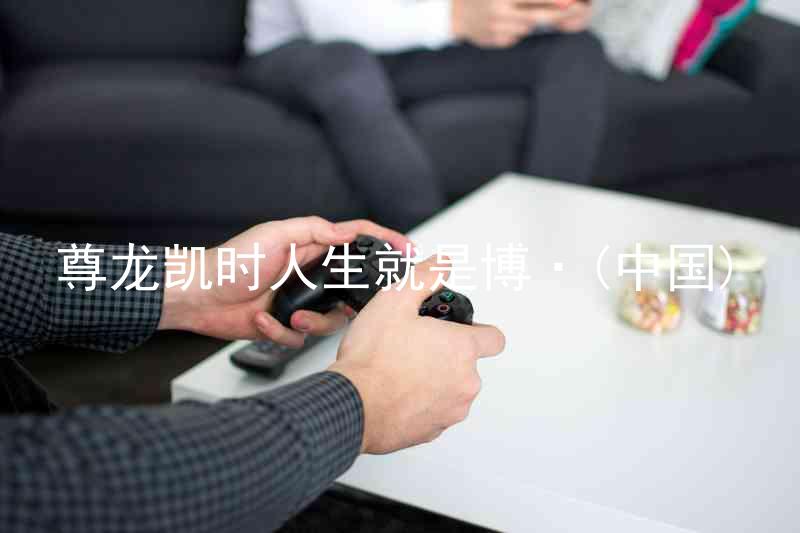 尊龙凯时人生就是博·(中国)